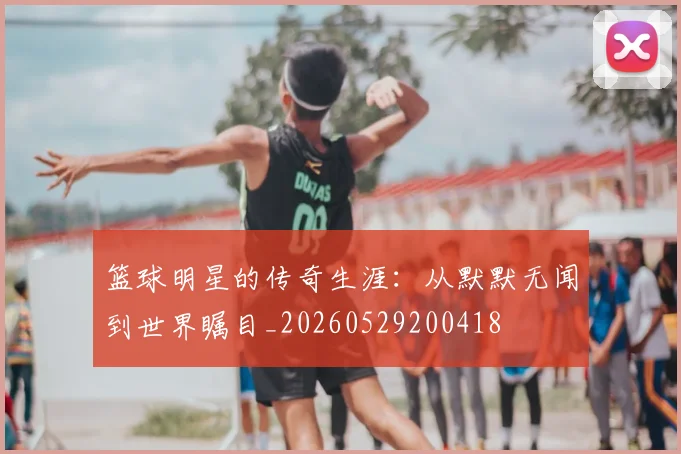 篮球明星的传奇生涯：从默默无闻到世界瞩目_20260529200418