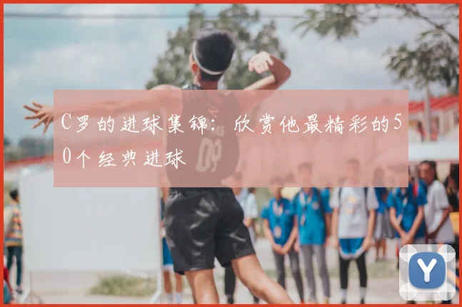 C罗的进球集锦:欣赏他最精彩的50个经典进球