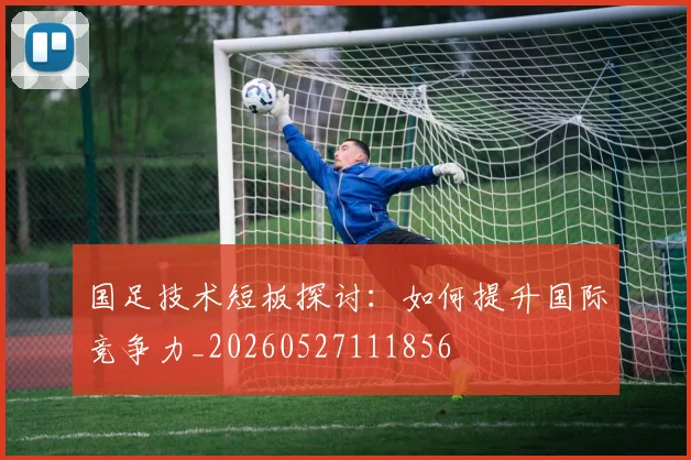 国足技术短板探讨:如何提升国际竞争力_20260527111856