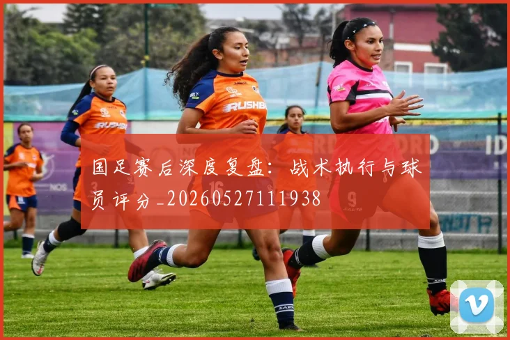 国足赛后深度复盘：战术执行与球员评分_20260527111938