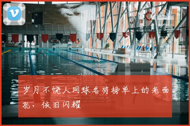 岁月不饶人网球名将榜单上的老面孔，依旧闪耀