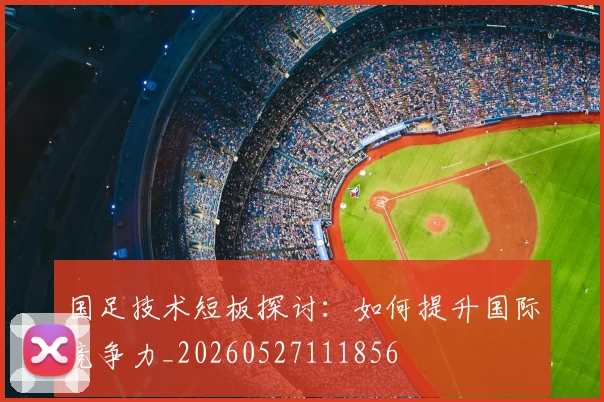 国足技术短板探讨:如何提升国际竞争力_20260527111856