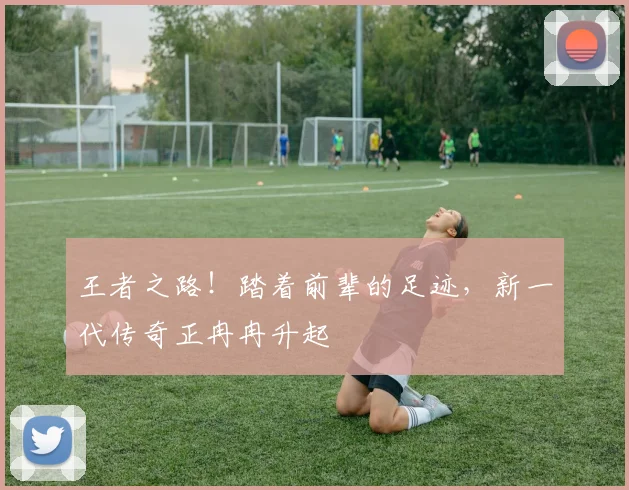 王者之路！踏着前辈的足迹，新一代传奇正冉冉升起