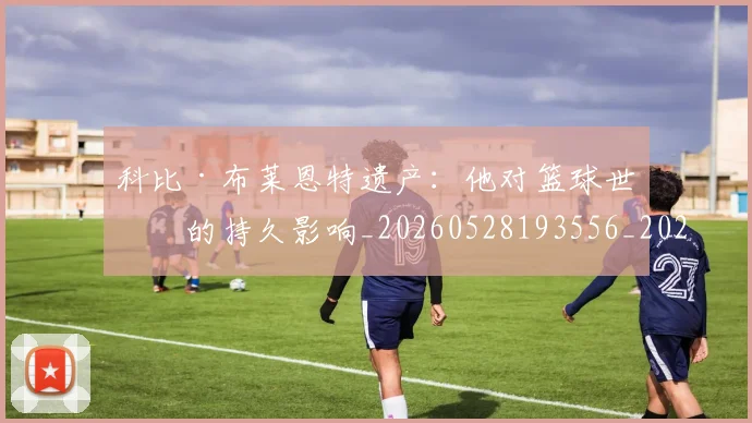科比·布莱恩特遗产:他对篮球世界的持久影响_20260528193556_20260609234423
