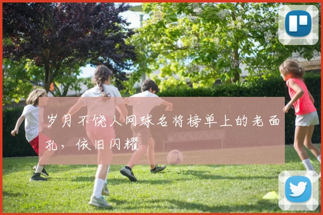 岁月不饶人网球名将榜单上的老面孔,依旧闪耀