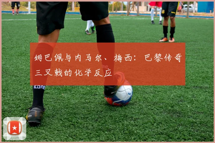 姆巴佩与内马尔、梅西：巴黎传奇三叉戟的化学反应