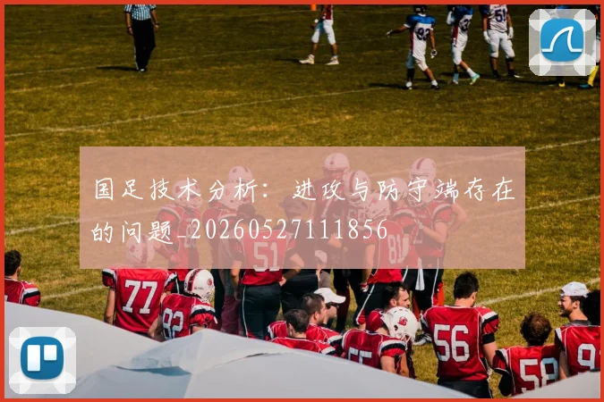 国足技术分析:进攻与防守端存在的问题_20260527111856