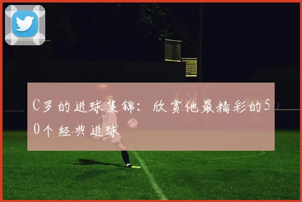 C罗的进球集锦:欣赏他最精彩的50个经典进球