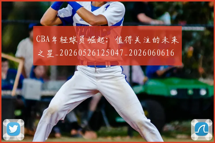 CBA年轻球员崛起:值得关注的未来之星_20260526125047_20260606165215