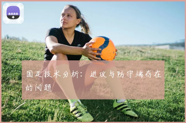 国足技术分析:进攻与防守端存在的问题