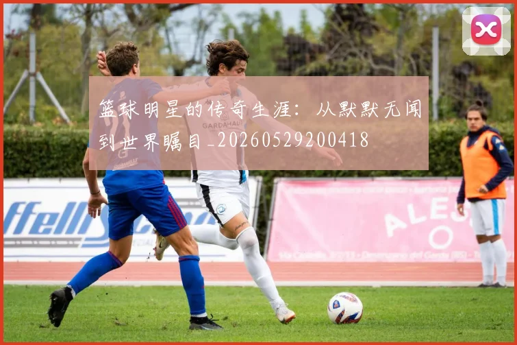 篮球明星的传奇生涯：从默默无闻到世界瞩目_20260529200418